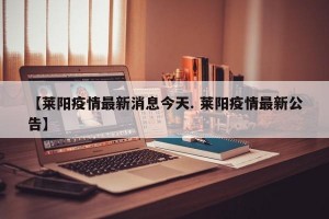 【莱阳疫情最新消息今天. 莱阳疫情最新公告】